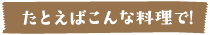 たとえばこんな料理で！