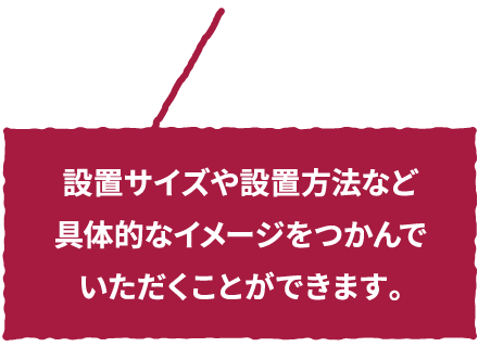 設置サイズや設置方法など具体的なイメージをつかんでいただくことができます。
