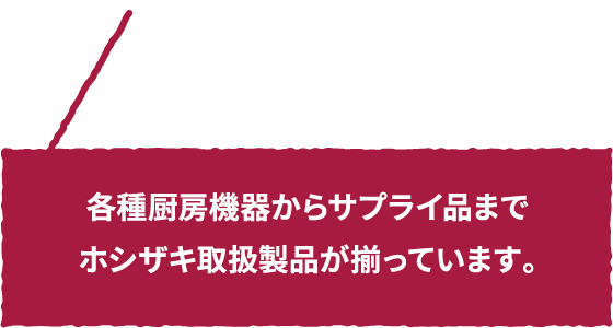 各種厨房機器からサプライ品までホシザキ取扱製品が揃っています。