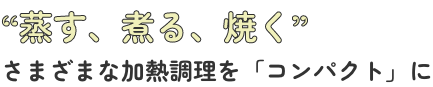 蒸す、煮る、焼く　さまざまな加熱調理を「コンパクト」に