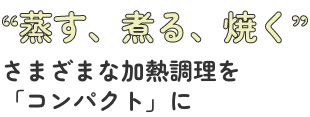 蒸す、煮る、焼く　さまざまな加熱調理を「コンパクト」に