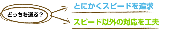 とにかくスピードを追求orスピード以外の対応を工夫