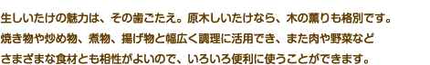 生しいたけの魅力は、その歯ごたえ。原木しいたけなら、木の薫りも格別です。焼き物や炒め物、煮物、揚げ物と幅広く調理に活用でき、また肉や野菜などさまざまな食材とも相性がよいので、いろいろ便利に使うことができます。