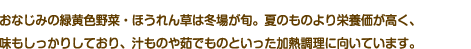 おなじみの両区黄色野菜・ほうれん草は冬場が旬。夏のものより栄養価が高く、味もしっかりしており、汁ものや茹でものといった加熱調理に向いています。