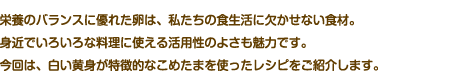 栄養のバランスに優れた卵は、私たちの食生活に欠かせない食材。身近でいろいろな料理に使える活用性のよさも魅力です。今回は、白い黄身が特徴的なこめたまを使ったレシピをご紹介します。
