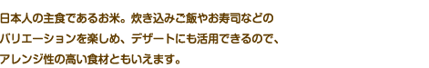 日本人の主食であるお米。炊き込みご飯やお寿司などのバリエーションを楽しめ、デザートにも活用できるので、アレンジ性の高い食材ともいえます。