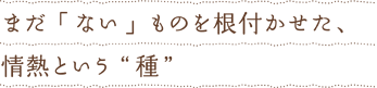 まだ「ない」ものを根付かせた、情熱という&ldquo;種&rdquo;