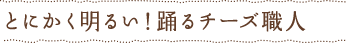 とにかく明るい！踊るチーズ職人