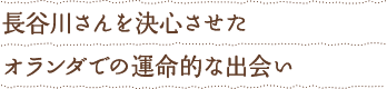 長谷川さんを決意させた オランダでの運命的な出会い
