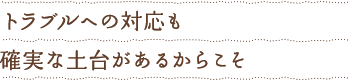 トラブルへの対応も確実な土台があるからこそ