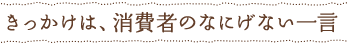 きっかけは、消費者のなにげない一言