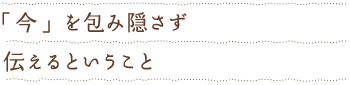 「今」を包み隠さず伝えるということ