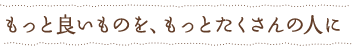 もっと良いものを、もっとたくさんの人に