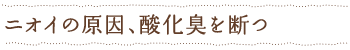 ニオイの原因、酸化臭を断つ