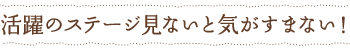 活躍のステージを見ないと気がすまない！