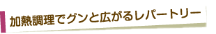 加熱調理でグンと広がるレパートリー