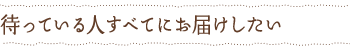 待っている人すべてにお届けしたい
