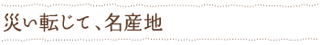 災い転じて、名産地