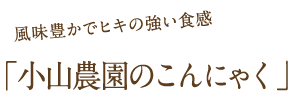 風味豊かでヒキの強い食感：小山農園のこんにゃく
