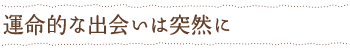 運命的な出会いは突然に