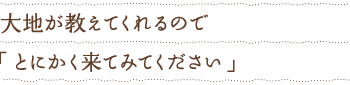 大地が教えてくれるので「とにかく来てみてください」