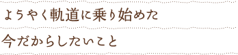 ようやく軌道に乗り始めた今だからしたいこと