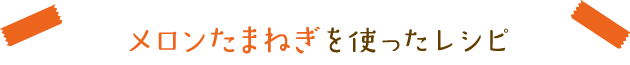 メロンたまねぎを使ったレシピ
