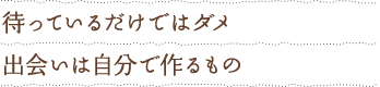 待っているだけではダメ 出会いは自分で作るもの