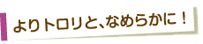 よりトロリと、なめらかに！