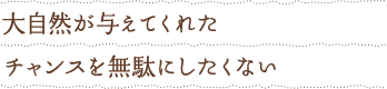 大自然が与えてくれたチャンスを無駄にしたくない