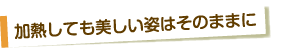 加熱しても美しい姿はそのままに