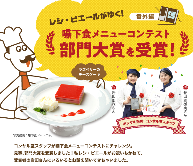 レシ・ピエールがゆく！番外編 嚥下食ニューコンテスト　部門大賞を受賞！　コンサル室スタッフが嚥下食メニューコンテストにチャレンジ。見事、部門大賞を受賞しました！私レシ・ピエールがお祝いもかねて、受賞者の岩田さんにいろいろとお話を聞いてきちゃいました。