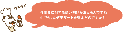 介護食に対する熱い想いがあったんですね 中でも、なぜデザートを選んだのですか？