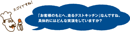 スゴイですね！「お客様のもとへ、走るテストキッチン」なんですね。具体的にはどんな実演をしていますか？