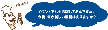 なるほど！イベントでも大活躍してるんですね。今後、何か新しい展開はありますか？